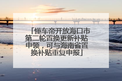 懂车帝开放海口市第二轮置换更新补贴申领，可与海南省置换补贴重复申报