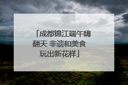 成都锦江端午嗨翻天 非遗和美食玩出新花样