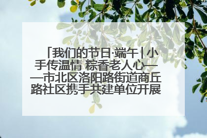 我们的节日·端午│小手传温情 粽香老人心——市北区洛阳路街道商丘路社区携手共建单位开展端午主题活动