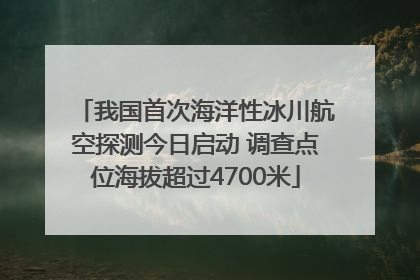 我国首次海洋性冰川航空探测今日启动 调查点位海拔超过4700米
