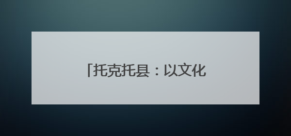 托克托县：以文化“软实力”铸就高质量发展“硬支撑”
