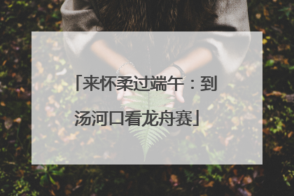 来怀柔过端午：到汤河口看龙舟赛