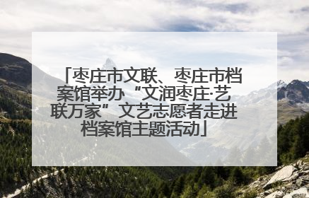 枣庄市文联、枣庄市档案馆举办“文润枣庄·艺联万家”文艺志愿者走进档案馆主题活动