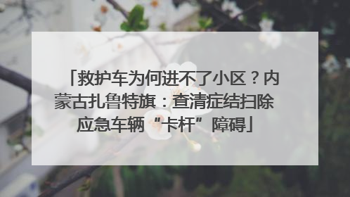 救护车为何进不了小区？内蒙古扎鲁特旗：查清症结扫除应急车辆“卡杆”障碍