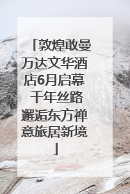 敦煌敢曼万达文华酒店6月启幕 千年丝路邂逅东方禅意旅居新境