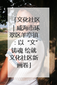 文化社区｜威海市环翠区羊亭镇：以“文”铸魂 绘就文化社区新画卷