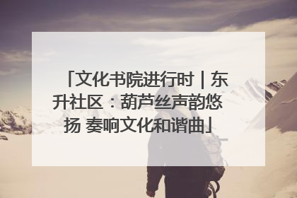 文化书院进行时｜东升社区：葫芦丝声韵悠扬 奏响文化和谐曲