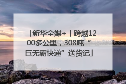 新华全媒+丨跨越1200多公里，308吨“巨无霸快递”送货记
