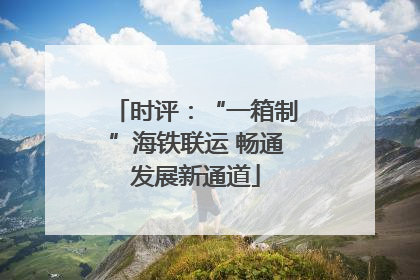 时评：“一箱制”海铁联运 畅通发展新通道
