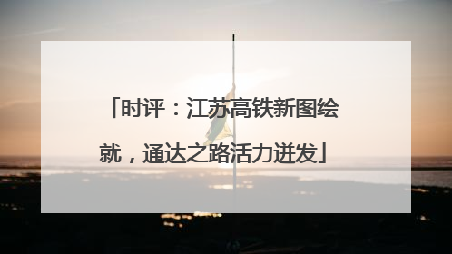 时评：江苏高铁新图绘就，通达之路活力迸发