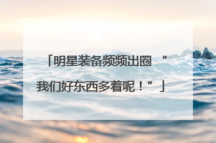 明星装备频频出圈 “我们好东西多着呢！”