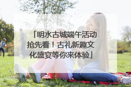 明水古城端午活动抢先看！古礼新趣文化盛宴等你来体验