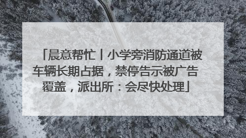 晨意帮忙丨小学旁消防通道被车辆长期占据，禁停告示被广告覆盖，派出所：会尽快处理