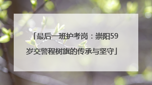 最后一班护考岗：崇阳59岁交警程树旗的传承与坚守