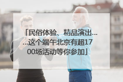 民俗体验、精品演出……这个端午北京有超1700场活动等你参加