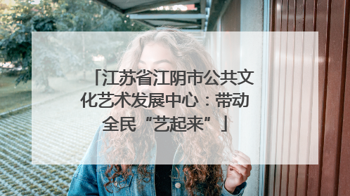江苏省江阴市公共文化艺术发展中心：带动全民“艺起来”