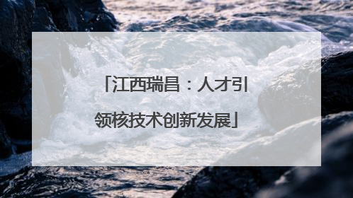江西瑞昌：人才引领核技术创新发展