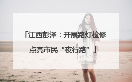 江西彭泽：开展路灯检修 点亮市民“夜行路”