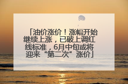 油价涨价！涨幅开始继续上涨，已破上调红线标准，6月中旬或将迎来“第二次”涨价