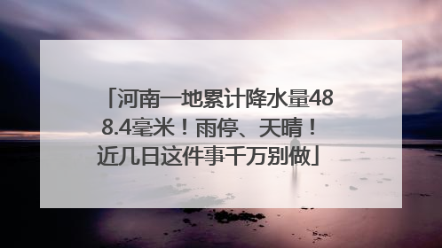 河南一地累计降水量488.4毫米！雨停、天晴！近几日这件事千万别做