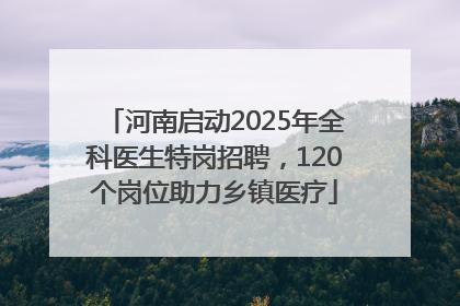 河南启动2025年全科医生特岗招聘，120个岗位助力乡镇医疗