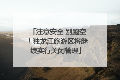 注意安全 别跑空！独龙江旅游区将继续实行关闭管理