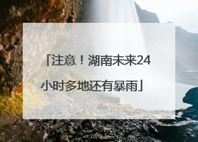 注意！湖南未来24小时多地还有暴雨
