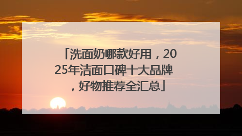 洗面奶哪款好用，2025年洁面口碑十大品牌，好物推荐全汇总
