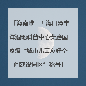 海南唯一！海口潭丰洋湿地科普中心荣膺国家级“城市儿童友好空间建设园区”称号