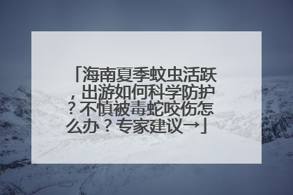 海南夏季蚊虫活跃，出游如何科学防护？不慎被毒蛇咬伤怎么办？专家建议→