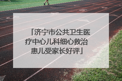 济宁市公共卫生医疗中心儿科细心救治患儿受家长好评