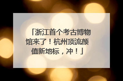 浙江首个考古博物馆来了！杭州顶流颜值新地标，冲！