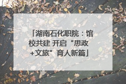 湖南石化职院：馆校共建 开启“思政+文旅”育人新篇