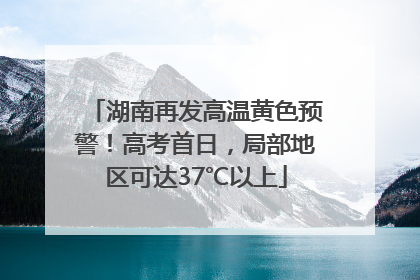 湖南再发高温黄色预警！高考首日，局部地区可达37℃以上