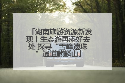 湖南旅游资源新发现丨生态游再添好去处 探寻“雪峰遗珠”通道麒麟山