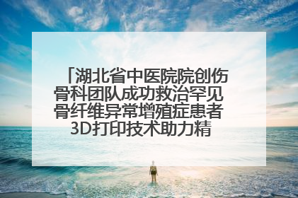 湖北省中医院院创伤骨科团队成功救治罕见骨纤维异常增殖症患者 3D打印技术助力精准矫形手术