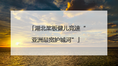 湖北桨板健儿竞速“亚洲最宽护城河”