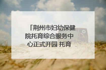 荆州市妇幼保健院托育综合服务中心正式开园 托育宣传月同步启动
