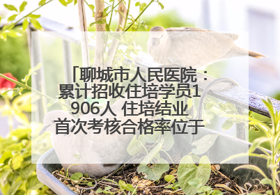 聊城市人民医院：累计招收住培学员1906人 住培结业首次考核合格率位于全省前列