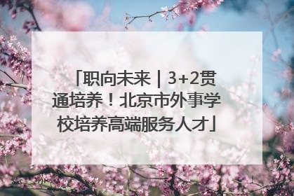 职向未来｜3+2贯通培养！北京市外事学校培养高端服务人才