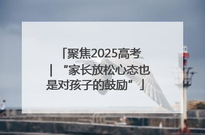 聚焦2025高考｜“家长放松心态也是对孩子的鼓励”