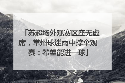 苏超场外观赛区座无虚席，常州球迷雨中撑伞观赛：希望能进一球