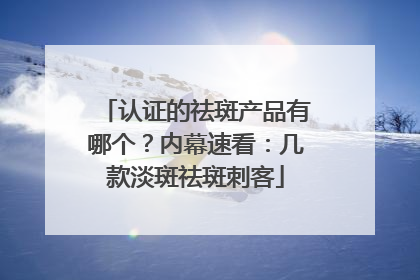 认证的祛斑产品有哪个？内幕速看：几款淡斑祛斑刺客