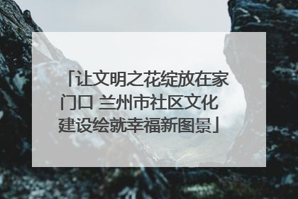 让文明之花绽放在家门口 兰州市社区文化建设绘就幸福新图景