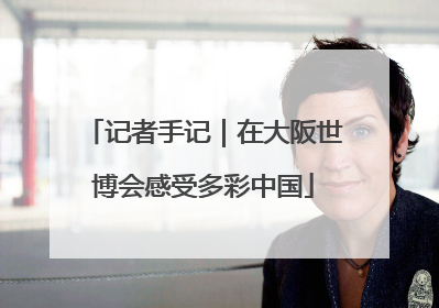 记者手记｜在大阪世博会感受多彩中国