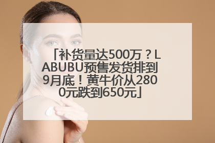 补货量达500万？LABUBU预售发货排到9月底！黄牛价从2800元跌到650元