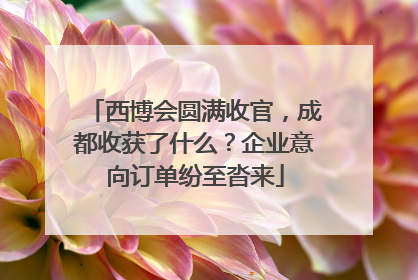 西博会圆满收官，成都收获了什么？企业意向订单纷至沓来