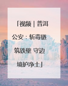 视频｜普洱公安：斩毒链筑铁壁 守边境护净土