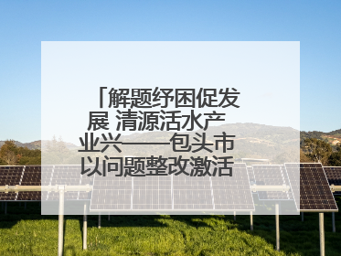 解题纾困促发展 清源活水产业兴——包头市以问题整改激活绿色发展脉动