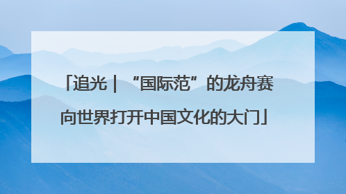 追光｜“国际范”的龙舟赛 向世界打开中国文化的大门